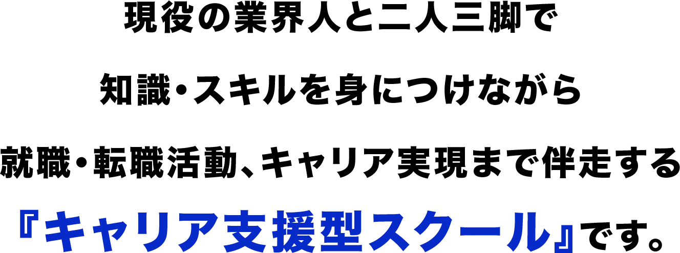 現役の業界人と二人三脚で 知識・スキルを身につけながら 就職・転職活動、キャリア実現まで伴走する 『キャリア支援型スクール』です。