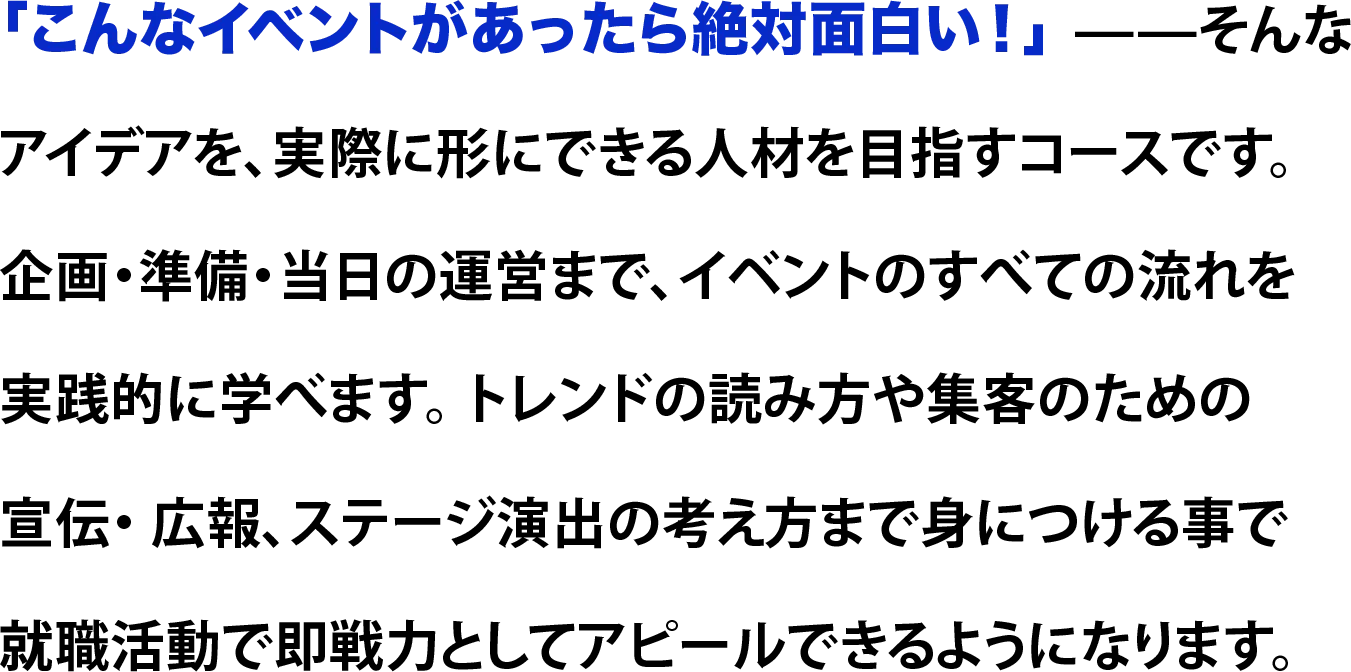 「こんなイベントがあったら絶対面白い！」 ——そんな アイデアを、実際に形にできる人材を目指すコースです。 企画・準備・当日の運営まで、イベントのすべての流れを 実践的に学べます。 トレンドの読み方や集客のための 宣伝・ 広報、ステージ演出の考え方まで身につける事で就職活動で即戦力としてアピールできるようになります。