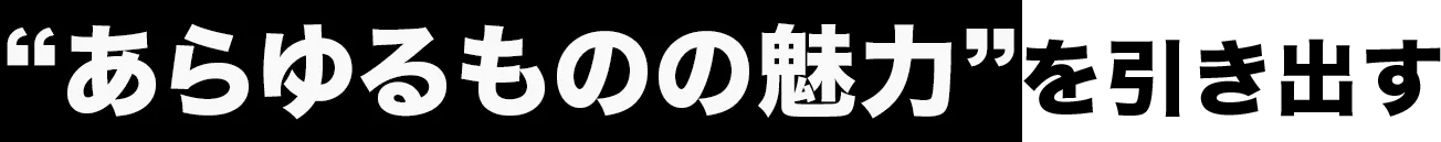“あらゆるものの魅力”を引き出す