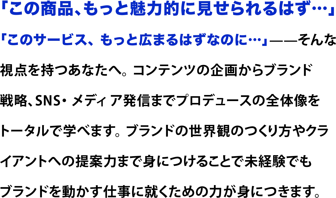「この商品、もっと魅力的に見せられるはず…」 「このサービス、 もっと広まるはずなのに…」——そんな 視点を持つあなたへ。 コンテンツの企画からブランド 戦略、SNS・ メディ ア発信までプロデュースの全体像を トータルで学べます。 ブランドの世界観のつくり方やクラ イアントへの提案力まで身につけることで未経験でも ブランドを動かす仕事に就くための力が身につきます。