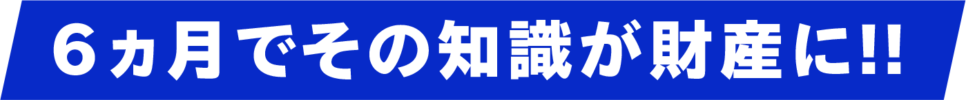 6ヶ月でその知識が財産に！
