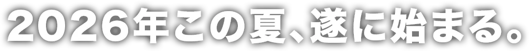 2026年この夏、遂に始まる。